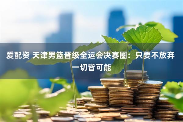 爱配资 天津男篮晋级全运会决赛圈：只要不放弃 一切皆可能