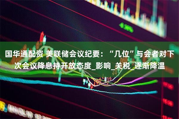 国华通配资 美联储会议纪要：“几位”与会者对下次会议降息持开放态度_影响_关税_逐渐降温