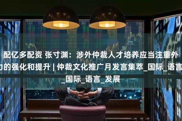 配亿多配资 张寸渊：涉外仲裁人才培养应当注重外语能力的强化和提升 | 仲裁文化推广月发言集萃_国际_语言_发展