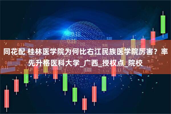 同花配 桂林医学院为何比右江民族医学院厉害？率先升格医科大学_广西_授权点_院校