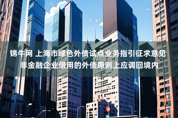 锦牛网 上海市绿色外债试点业务指引征求意见 非金融企业借用的外债原则上应调回境内