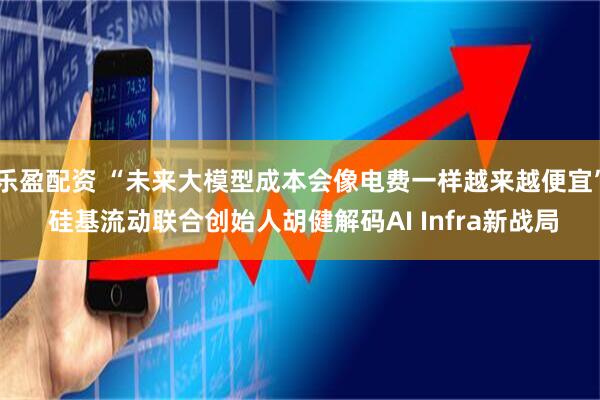 乐盈配资 “未来大模型成本会像电费一样越来越便宜” 硅基流动联合创始人胡健解码AI Infra新战局