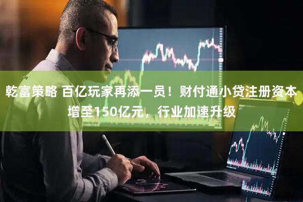 乾富策略 百亿玩家再添一员！财付通小贷注册资本增至150亿元，行业加速升级