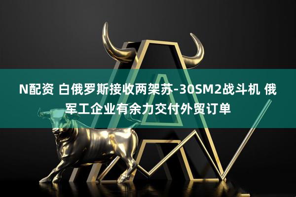 N配资 白俄罗斯接收两架苏-30SM2战斗机 俄军工企业有余力交付外贸订单