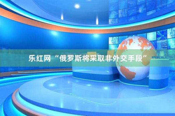 乐红网 “俄罗斯将采取非外交手段”